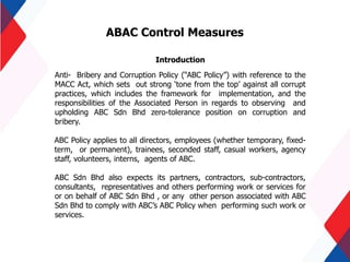ABAC Control Measures
Introduction
Anti- Bribery and Corruption Policy (“ABC Policy”) with reference to the
MACC Act, which sets out strong ‘tone from the top’ against all corrupt
practices, which includes the framework for implementation, and the
responsibilities of the Associated Person in regards to observing and
upholding ABC Sdn Bhd zero-tolerance position on corruption and
bribery.
ABC Policy applies to all directors, employees (whether temporary, fixed-
term, or permanent), trainees, seconded staff, casual workers, agency
staff, volunteers, interns, agents of ABC.
ABC Sdn Bhd also expects its partners, contractors, sub-contractors,
consultants, representatives and others performing work or services for
or on behalf of ABC Sdn Bhd , or any other person associated with ABC
Sdn Bhd to comply with ABC’s ABC Policy when performing such work or
services.
 