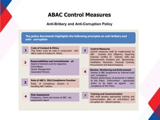 ABAC Control Measures
Code of Conduct & Ethics
This Policy must be read in conjunction with
ABCs Code of Conduct & Ethics.
Responsibilities and Commitments of:
Board of Directors and its respective
Committees
Senior Management
Associated Persons
Role of ABC’s IGU/Compliance Function
Roles of Compliance division in
handling ABC matters.
Risk Assessment
Frequency, intent and review of ABC risk
assessment report
Control Measures
Control measures shall be implemented by
ABC includes Due Diligence, Reporting
Channel, Conflict of Interest, Gifts and
Entertainment, Donation and Sponsorship,
Facilitation Payments, Financial Controls,
Procurement and Record Keeping
Review, Monitoring and Enforcement
Review of ABC programme by Internal Audit
and Compliance
Monitor performance of personnel in relation
to this Policy Enforcement - appropriate
action to be taken as against non-
compliance of this Policy
Training and Communication
ABC shall develop appropriate training and
communication plan on anti-bribery and
corruption for relevant parties.
1
2
5
The policy documents highlights the following principles on anti-bribery and
anti- corruption
Anti-Bribery and Anti-Corruption Policy
6
7
3
4
 
