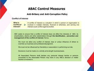 ABAC Control Measures
Anti-Bribery and Anti-Corruption Policy
Conflict of Interest
A conflict of interest is a situation in which a person or organization is
involved in multiple interests, financial or otherwise, and serving one
interest could conflict against another.
What is
Conflict of
Interest?
ABC seeks to ensure that a conflict of interest does not affect the interests of ABC, its
shareholders, clients and other stakeholders through the identification, prevention and
management of the conflict of interest.Hence,
We must not allow any conflict of interest, bias or undue influence of others to
override our business and professionaljudgment.
We must not be influenced by friendship or association in performing ourrole.
Decisions must be made on a strictly arms-length businessbasis.
All Associated Persons shall declare any personal interest he/she or persons
connected to the Associated Person may have in any ABC’s decision or matter
he/she is involved in.
 