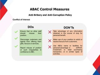 ABAC Control Measures
Anti-Bribery and Anti-Corruption Policy
Conflict of Interest
Take advantage of any information
obtained in the course of duty for
personal benefit.
Make use of your position to solicit or
receive favours from customers.
Use ABCs name or facilities for
personal advantage in political,
investment or retail purchasing
transaction, or in similar types of
activities.
Ensure that no other staff
should misuse their
position.
Discourage customers and
agents from offering them
gifts, favours or services.
Report misuse of position
or such irregularities in
confidence to ABC.
DOs DON’Ts
 