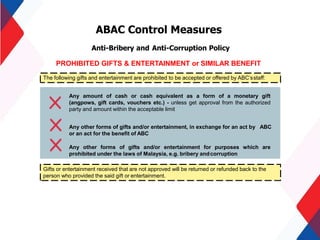 ABAC Control Measures
Anti-Bribery and Anti-Corruption Policy
PROHIBITED GIFTS & ENTERTAINMENT or SIMILAR BENEFIT
The following gifts and entertainment are prohibited to be accepted or offered by ABC’sstaff:
Any amount of cash or cash equivalent as a form of a monetary gift
(angpows, gift cards, vouchers etc.) - unless get approval from the authorized
party and amount within the acceptable limit
Any other forms of gifts and/or entertainment, in exchange for an act by ABC
or an act for the benefit of ABC
Any other forms of gifts and/or entertainment for purposes which are
prohibited under the laws of Malaysia, e.g. bribery andcorruption
Gifts or entertainment received that are not approved will be returned or refunded back to the
person who provided the said gift or entertainment.
20
 