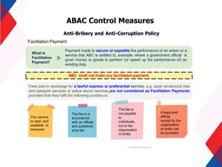 ABAC Control Measures
Anti-Bribery and Anti-Corruption Policy
Facilitation Payment
Fees paid in exchange for a lawful express or preferential service, e.g. quick turnaround visa
and passport services or police escort services are not considered as Facilitation Payments
provided that they fulfil the following conditio ns:
The service
is open and
available to
everyone
The fee is in
accordance
with an official
and published
price list
The fee is
not payable
to
individuals,
but to the
organisation
or entity
A legal and
official
receipt by the
organisation
or entity can
be provided.
ABC shall not make any facilitation payment.
Payment made to secure or expedite the performance of an action or a
service that ABC is entitled to, example: where a government official is
given money or goods to perform (or speed up the performance of) an
existing duty.
What is
Facilitation
Payment?
 