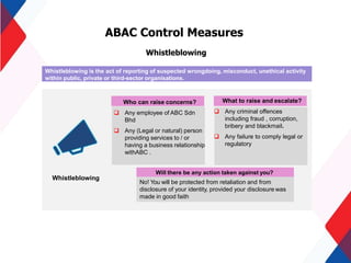 ABAC Control Measures
Whistleblowing
Whistleblowing
Who can raise concerns?
 Any employee of ABC Sdn
Bhd
 Any (Legal or natural) person
providing services to / or
having a business relationship
withABC .
Will there be any action taken against you?
No! You will be protected from retaliation and from
disclosure of your identity, provided your disclosure was
made in good faith
Whistleblowing is the act of reporting of suspected wrongdoing, misconduct, unethical activity
within public, private or third-sector organisations.
What to raise and escalate?
 Any criminal offences
including fraud , corruption,
bribery and blackmail.
 Any failure to comply legal or
regulatory
 