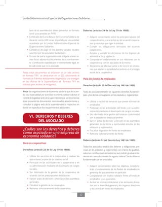 Unidad Administrativa Especial de Organizaciones Solidarias
12
tario de la asamblea (se deben presentar en formato
word y escaneados en TIFF)
•	 Certificado del Curso Básico de Economía Solidaria de
duración veinte (20) horas, impartido por una entidad
acreditada por la Unidad Administrativa Especial de
Organizaciones Solidarias.
•	 Constancia de pago de los aportes sociales iniciales
suscritos por los asociados fundadores.
•	 En caso de que la organización esté obligada a tener re-
visor fiscal, adjuntar los documentos de su nombramien-
to y certiﬁcación expedida por el representante legal, en
la cual conste que no es asociado.
Todos estos documentos se escanean en un solo archivo
en formato TIFF, se almacenan en un CD, adicionando el
Formato de Trámites debidamente diligenciado y se entregan
en las oficinas de la Supersolidaria (el formato TIFF es
utilizado para archivo de imágenes).
Nota: las organizaciones de economía solidaria que de acuer-
do a su especialidad por actividad económica deban solicitar el
control de legalidad ante otra superintendencia, se recomienda
tener presente los documentos mencionados anteriormente y
consultar la página web de la superintendencia respectiva en
donde se especifican los requerimientos adicionales.
VI. DERECHOS Y DEBERES
DEL ASOCIADO
¿Cuáles son los derechos y deberes
como asociado en una empresa de
economía solidaria?
Para las cooperativas
Derechos (artículo 23 de la Ley 79 de 1988):
•	 Utilizar los servicios de la cooperativa y realizar las
operaciones propias de su objetivo social.
•	 Participar en las actividades de la cooperativa y en
su administración mediante el desempeño de cargos
sociales.
•	 Ser informado de la gestión de la cooperativa de
acuerdo con las prescripciones estatutarias.
•	 Ejercer actos de decisión y elección en las asambleas
generales.
•	 Fiscalizar la gestión de la cooperativa.
•	 Retirarse voluntariamente de la cooperativa.
Deberes (artículo 24 de la Ley 79 de 1988) :
•	 Adquirir conocimiento sobre los principios básicos del
cooperativismo, características del acuerdo coopera-
tivo y estatutos que rigen la entidad.
•	 Cumplir las obligaciones derivadas del acuerdo
cooperativo.
•	 Aceptar y cumplir las decisiones de los órganos de
administración y vigilancia.
•	 Comportarse solidariamente en sus relaciones con la
cooperativa y con los asociados de la misma.
•	 Abstenerse de efectuar actos o de incurrir en omisio-
nes que afecten la estabilidad económica o el prestigio
social de la cooperativa.
Para los fondos de empleados
Derechos (artículo 11 del Decreto Ley 1481 de 1989):
Todos los asociados tendrán los siguientes derechos fundamen-
tales y los demás consagrados en los estatutos y reglamentos:
•	 Utilizar o recibir los servicios que preste el fondo de
empleados.
•	 Participar en las actividades del fondo y en su admi-
nistración mediante el desempeño de cargos sociales.
•	 Ser informado de la gestión del fondo en conformidad
con lo establecido estatutariamente.
•	 Ejercer actos de decisión y elección en las asambleas
generales, en la forma y oportunidad prevista en los
estatutos y reglamentos.
•	 Fiscalizar la gestión del fondo de empleados.
•	 Retirarse voluntariamente del fondo
Deberes (artículo 12 del Decreto Ley 1481 de 1989):
Todos los asociados tendrán los deberes y obligaciones pre-
vistas en los estatutos y reglamentos con criterio de igualdad,
salvo las contribuciones económicas que podrán graduarse te-
niendo en cuenta los niveles de ingreso salarial. Serán deberes
fundamentales de los asociados:
•	 Adquirir conocimientos sobre los objetivos, caracterís-
ticas y funcionamiento de los fondos de empleados en
general y del que pertenece en particular.
•	 Comportarse con espíritu solidario frente al fondo de
empleados y sus asociados.
•	 Acatar las normas estatutarias y las decisiones toma-
das por la asamblea general y los órganos directivos
y de control del fondo de empleados.
 