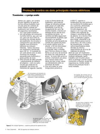 Proteção contra os dois principais riscos elétricos 
Transientes – o perigo oculto 
Vamos ver, agora, um cenário 
de pior hipótese no qual um 
técnico efetua medições num 
circuito ativo de controle de 
motor trifásico usando um 
multímetro sem as precauções 
de segurança necessárias. 
Eis o que pode acontecer: 
1. Um raio produz um transiente 
na linha elétrica, que, por sua 
vez, gera um arco entre os 
terminais de entrada dentro 
do multímetro. Os circuitos e 
componentes que deveriam 
impedir essa ocorrência 
falharam ou estavam 
faltando. Talvez não fosse 
um multímetro classificado 
para CAT III. O resultado foi 
um curto direto entre os dois 
terminais de medição, 
passando pelo multímetro e 
pelas pontas de teste. 
2. Uma corrente de falha elevada 
– possivelmente de milhares 
de ampères – corre no curto-circuito 
produzido. Isso ocorre em 
milésimos de segundo. Quando 
aaaa 
que acaba de ser 
4 Fluke Corporation ABC da segurança de medições elétricas 
o arco se forma dentro do 
multímetro, uma onda de 
choque de altíssima pressão 
pode causar um ruído alto, 
semelhante a um tiro ou 
escapamento de carro. No 
mesmo instante, o técnico vê 
lampejos de luz azul de arco 
nas pontas de prova - as 
correntes de falha aqueceram 
excessivamente as pontas, que 
começam a se queimar 
formando um arco do ponto de 
contato até a ponta de prova. 
3. A reação natural seria se 
afastar, a fim de interromper 
o contato com o circuito 
energizado. Mas à medida 
que o técnico afasta as mãos, 
forma-se um arco do terminal 
do motor até cada ponta de 
prova. Se esses dois arcos se 
unirem e formarem um único 
arco, haverá outro curto 
direto de fase a fase, desta 
vez diretamente entre os 
terminais do motor. 
4. Este arco pode ter uma 
temperatura próxima a 
6.000 ºC, superior à 
temperatura de uma tocha de 
oxi-acetileno! À medida que o 
arco aumenta, alimentado 
pela corrente de curto-circuito 
disponível, ele 
aquece o ar à sua volta. São 
criadas uma explosão de 
choque e uma bola de fogo 
de plasma. Se o técnico tiver 
sorte, a explosão o jogará 
para longe, afastando-o do 
arco; embora possa ocorrer 
lesão física, ele está a salvo. 
Na situação pior, a vítima 
sofrerá queimaduras fatais 
devidas ao intenso 
aquecimento do arco ou da 
explosão de plasma. 
Além de usar um multímetro 
classificado para a categoria de 
medição adequada, quem 
trabalha com circuitos ativos 
deve se proteger usando roupas 
resistentes a chamas, óculos de 
segurança ou, melhor ainda, 
máscara de proteção facial e 
luvas isoladas. 
Um raio provoca um transiente na 
linha elétrica, produzindo um arco 
entre o terminal de entrada do 
multímetro e ruídos estrondosos. 
Em seguida: alta corrente corre no 
circuito fechado que se forma. Um 
arco é iniciado nas pontas de prova. 
Se esses arcos se ligarem, o arco 
resultante, de alta energia, 
poderá criar uma situação de 
risco fatal para o usuário. 
aaaa 
Ao afastar as pontas de prova, como 
reação ao ruído estrondoso, são 
formados arcos até os terminais do 
motor que está sendo testado. 
aaaa 
4 
aaaaaa 
1 
1 
3 
Figura 2. Pior situação hipotética — seqüência potencial de explosão de arco. 
aaaaa 
2 
 