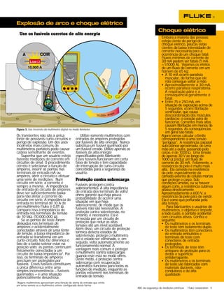 ABC da segurança de medições elétricas Fluke Corporation 5 
Explosão de arco e choque elétrico 
TEMPERA 
A COM 
Os transientes não são a única 
fonte de possíveis curto-circuitos e 
perigo de explosão. Um dos usos 
incorretos mais comuns de 
multímetros portáteis pode causar 
cadeia semelhante de eventos. 
Suponha que um usuário esteja 
fazendo medições de corrente em 
circuitos de sinal. O procedimento 
correto é selecionar a função de 
ampères, inserir as pontas nos 
terminais de entrada mA ou 
ampères, abrir o circuito e efetuar 
uma série de medições. Num 
circuito em série, a corrente é 
sempre a mesma. A impedância 
de entrada do circuito de ampères 
deve ser suficientemente baixa 
para não afetar a corrente do 
circuito em série. A impedância de 
entrada no terminal de 10 A de 
um multímetro Fluke é 0,01 Ω. 
Compare isso à impedância de 
entrada nos terminais de tensão 
de 10 MΩ. (10,000,000 Ω). 
Se as pontas de teste forem 
deixadas nos terminais de 
ampères e acidentalmente 
conectadas através de uma fonte 
de tensão, a baixa impedância de 
entrada se transforma em um 
curto-circuito. Não faz diferença o 
fato de o botão seletor estar na 
posição volts; as pontas continuam 
fisicamente conectadas a um 
circuito de baixa impedância*. Por 
isso, os terminais de ampères 
precisam ser protegidos por 
fusíveis. Esses fusíveis constituem 
a única diferença entre uma 
simples inconveniência – fusíveis 
queimados – e uma situação 
potencialmente desastrosa. 
Utilize somente multímetros com 
TEMPERATURE 
entradas de ampères protegidas 
por fusíveis de alta energia. Nunca 
substitua um fusível queimado por 
um fusível errado. Utilize apenas os 
fusíveis de alta energia 
especificados pelo fabricante. 
Esses fusíveis funcionam em certa 
faixa de tensão e tem capacidade 
de interrupção de curto-circuito 
concebidas para a segurança do 
usuário. 
Proteção contra sobrecarga 
Fusíveis protegem contra 
sobrecorrentes. A alta impedância 
de entrada dos terminais de volts/ 
ohms garante que haja pouca 
probabilidade de ocorrer uma 
situação em que haja 
sobrecorrente, de modo que os 
fusíveis não são necessários. A 
proteção contra sobretensão, no 
entanto, é necessária. Ela é 
fornecida por um circuito de 
proteção que reduz as altas 
tensões até um nível aceitável. 
Além disso, um circuito de proteção 
térmica detecta estados de 
sobretensão, protege o multímetro 
até o estado ser eliminado, e, em 
seguida, volta automaticamente ao 
funcionamento normal. A 
vantagem mais comum é proteger 
o multímetro contra sobrecargas 
quando este está no modo ohms. 
Deste modo, a proteção contra 
sobrecarga com recuperação 
automática funciona para todas as 
funções de medição, enquanto as 
pontas estiverem nos terminais de 
entrada de tensão. 
A mA COM V 
A 
A mA COM V 
A 
V 
189 TRUE RMS MULTIMETER 
400mA 
FUSED 
10A MAX 
FUSED 
CAT 
1000V 
Figura 3. Uso incorreto do multímetro digital no modo Ammeter. 
Embora a maioria das pessoas 
esteja ciente do perigo do 
choque elétrico, poucas estão 
cientes da baixa intensidade de 
corrente necessária para a 
ocorrência de um choque fatal. 
Fluxos mínimos de corrente de 
30 mA podem ser fatais (1 mA 
=1/1000 A). Vejamos os efeitos 
de um fluxo de corrente em um 
homem de 65 kg: 
• A 10 mA ocorre paralisia 
muscular, de forma que ele 
não consegue soltar a mão. 
• Aproximadamente a 30 mA, 
ocorre paralisia respiratória. 
A respiração pára e a 
conseqüência geralmente é 
fatal. 
• Entre 75 e 250 mA, em 
situação de exposição acima de 
5 segundos, ocorre fibrilação 
ventricular, que causa 
descoordenação dos músculos 
cardíacos; o coração pára de 
funcionar. Correntes mais altas 
causam fibrilação em menos de 
5 segundos. As conseqüências 
em geral são fatais. 
Agora vamos calcular o limite 
correspondente a uma tensão 
“perigosa”. A resistência corporal 
subcutânea aproximada, de uma 
mão até a outra, passando pelo 
corpo, é de 1000 Ω. Uma tensão 
de apenas 30 V ao longo de 
1000 Ω produz um fluxo de 
corrente de 30 mA. Felizmente, a 
resistência da pele é muito mais 
alta. Ela consiste na resistência 
da pele, especialmente da 
camada externa de células mortas 
que protege o corpo. Sob 
condições úmidas, ou se houver 
algum corte, a resistência cutânea 
abaixa drasticamente. 
Aproximadamente a 600 V, a 
resistência da pele pára de existir. 
Ela é como que perfurada pela 
alta tensão. 
Para fabricantes e usuários de 
multímetros, o objetivo é impedir, 
a todo custo, o contato acidental 
com circuitos ativos. Confira o 
seguinte: 
• Os multímetros e os terminais 
de teste têm isolamento duplo. 
• Os multímetros têm conectores 
de entrada embutidos e 
terminais de teste com 
conectores de entrada 
protegidos. 
• Os terminais de teste têm 
anteparo de proteção para os 
dedos e superfície 
antiderrapante. 
• Os multímetros e os terminais 
de teste são fabricados com 
materiais duráveis, não-condutores 
e de alta 
qualidade. 
Use os fusíveis corretos de alta energia 
Choque elétrico 
*Alguns multímetros apresentam uma função de alerta de entrada que emite 
um aviso sonoro se o multímetro estiver configurado desta forma. 
 