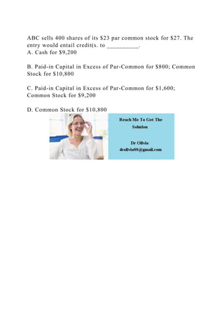 ABC sells 400 shares of its $23 par common stock for $27. The
entry would entail credit(s. to __________.
A. Cash for $9,200
B. Paid-in Capital in Excess of Par-Common for $800; Common
Stock for $10,800
C. Paid-in Capital in Excess of Par-Common for $1,600;
Common Stock for $9,200
D. Common Stock for $10,800
 