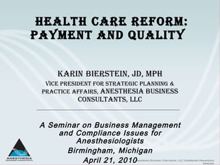 Health Care Reform: Payment and Quality  Karin   Bierstein, JD, MPH Vice President for Strategic Planning & Practice Affairs,  Anesthesia Business Consultants, LLC A Seminar on Business Management and Compliance Issues for Anesthesiologists Birmingham, Michigan April 21, 2010 