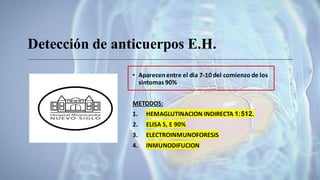 Detección de anticuerpos E.H.
• Aparecen entre el dia 7-10 del comienzo de los
sintomas 90%
METODOS:
1. HEMAGLUTINACION INDIRECTA 1:512.
2. ELISA S, E 90%
3. ELECTROINMUNOFORESIS
4. INMUNODIFUCION
 