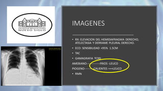 IMAGENES
• RX: ELEVACION DEL HEMIDIAFRAGMA DERECHO,
ATELECTASIA Y DERRAME PLEURAL DERECHO.
• ECO: SENSIBILIDAD +95% 1.5CM
• TAC
• GAMAGRAFIA TC99:
AMEBIANO-------------FRIOS -LEUCO
PIOGENO---------CALIENTES +++LEUCO
• RMN
 