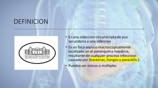 DEFINICION
• Es una coleccion circunscriptade pus
secundaria a una infeccion
• Es un foco septico macroscopicamente
localizado en el parenquima hepatico,
resultante de cualquier proceso infeccioso
causado por (bacterias, hongos y parasitOs.)
• Pueden ser únicos o múltiples
 