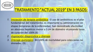 TRATAMIENTO"ACTUAL 2019" EN 3 PASOS:
1. Iniciación de terapia antibiótica: El uso de antibióticos es el pilar
fundamental del tratamiento, es importante su administración en
etapas tempranas de la enfermedad, han demostrado efectividad
en abscesos hepáticos menor a 5 cm de diámetro alcanzando tasas
de curación del 100% (6)
2. Aspiración diagnóstica y drenaje
3. Drenaje quirúrgico: 80-100% de mortalidad para colecciones no
drenadas. (9)
 