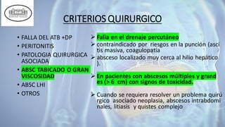 CRITERIOS QUIRURGICO
• FALLA DEL ATB +DP
• PERITONITIS
• PATOLOGIA QUIRURGICA
ASOCIADA
• ABSC TABICADO O GRAN
VISCOSIDAD
• ABSC LHI
• OTROS
➢ Falla en el drenaje percutáneo
➢ contraindicado por riesgos en la punción (asci
tis masiva, coagulopatía
➢ absceso localizado muy cerca al hilio hepático
).
➢ En pacientes con abscesos múltiples y grand
es (> 6 cm) con signos de toxicidad.
➢ Cuando se requiera resolver un problema quirú
rgico asociado neoplasia, abscesos intrabdomi
nales, litiasis y quistes complejo
 