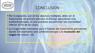 CONCLUSION
• Por lo expuesto, aún en los abscesos múltiples, debe ser el
tratamiento de primera elección el drenaje percutáneo más
antibioticoterapia, el cual presenta actualmente una mortalidad
inferior al 5% de los casos.
• La cirugía debe reservarse para el fracaso del tratamiento percutáneo,
donde el tratamiento será antibioticoterapia y la resolución del
origen del mismo -.(4)
 