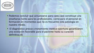 • Podemos concluir que actualizarce para cada caso constituye una
enseñanza tanto para los profesionales, como para el personal en
formación en momentos que no es frecuente esta patologia en
nuestro medio.
• El diagnóstico precoz y tratamiento médico oportuno garantizaron
una evolución favorable para el paciente hasta su curación
definitiva.(8)
 