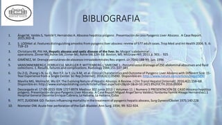 BIBLIOGRAFIA
1. Ángel M, Valdés S, Yamilé Y,Hernández A. Absceso hepático piógeno .Presentación de caso Pyogenic Liver Abscess . A Case Report.
2015;302–8.
2. S. LODHIet al.Features distinguishingamoebicfrom pyogenicliver abscess: review of 577 adult cases.Trop Med and Int Health 2004; 9, 6:
718–23
3. Christians KK, Pitt HA, Hepatic abscess and cystic disease of the liver. In: Maigot´s abdominal
operations. Zinner MJ, Ashle SW, Zinner MJ, Ashle SW,12th Ed. Boston, MS.McGraw-Hill; 2013 p. 901 - 925
4. GIMÉNEZ, M: Drenaje percutáneo de abscesos intraabdominales Rev.argent.cir;70(6):188-93, jun. 1996
5. VANSONNENBERG E, FERRUCCIJJ, MUELLER P, WITTENBERG J, SIMEONE J.: Percutaneous drainage of250 abdominal abscesses and fluid
collections.1. Results,failures and complications.Radiology1984;151:337-341
6. Du Z-Q, Zhang L-N, Lu Q, Ren Y-F, Lv Y,Liu X-M, et al.Clinical Charateristicsand Outcome of Pyogenic Liver Abscess with Different Size: 15-
YearExperience from a Single Center.Sci Rep [Internet].2016;6(1):35890. Disponible en: http://www.nature.com/articles/srep35890
7. Mavilia MG, Molina M, Wu GY.The EvolvingNature ofHepatic Abscess:A Review. J Clin Transl Hepatol [Internet].2016;4(2):158–68.
Disponible en:http://www.xiahepublishing.com/ArticleFullText.aspx?sid=2&jid=1&id=10.14218%2FJCTH.2016.00004
8. Descargado el: 17-09-2015 ISSN 1727-897X Medisur 302 junio 2013 | Volumen 11 | Numero 3 PRESENTACIÓN DE CASO Absceso hepático
piógeno.Presentación de caso Pyogenic Liver Abscess. A Case Report Miguel Ángel Serra Valdés1YordankaYamilé Aleaga Hernández11
Hospital General Docente Enrique Cabrera,La Habana,La Habana,Cuba
9. PITT, ZUIDEMA GD: Factors influencingmortalityin the treatment ofpyogenichepaticabscess,Surg GynecolObstet 1975;140:228
10. Niemeier OW. Acute free perforation ofthe Gall-Bladder.Ann Surg.1934; 99: 922-924.
 