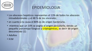 EPIDEMIOLOGIA
• Los abscesos hepáticos representan el 13% de todos los abscesos
intraabdominales y el 48 % de los viscerales;
• en cuanto a la causa el 80% es de origen bacteriano,
• mientras que un 10% se asigna al origen parasitario, siendo un
pequeño porcentaje fúngicos y criptogénicos, es decir de origen
desconocido (1)
• Adultos
• H:M
 