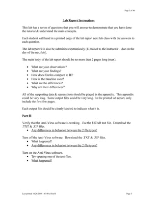 Page 3 of 46
Lab Report Instructions
This lab has a series of questions that you will answer to demonstrate that you have done
the tutorial & understand the main concepts.
Each student will hand in a printed copy of the lab report next lab class with the answers to
each question.
The lab report will also be submitted electronically (E-mailed to the instructor – due on the
day of the next lab).
The main body of the lab report should be no more than 2 pages long (max).
• What are your observations?
• What are your findings?
• How does Firefox compare to IE?
• How is the Baseline used?
• What are the differences?
• Why are there differences?
All of the supporting data & screen shots should be placed in the appendix. This appendix
could be very long. Some output files could be very long. In the printed lab report, only
include the first few pages.
Each output file should be clearly labeled to indicate what it is.
Part-II
Verify that the Anti-Virus software is working. Use the EICAR test file. Download the
.TXT & .ZIP files.
• Any differences in behavior between the 2 file types?
Turn off the Anti-Virus software. Download the .TXT & .ZIP files.
• What happened?
• Any differences in behavior between the 2 file types?
Turn on the Anti-Virus software.
• Try opening one of the test files.
• What happened?
Last printed 10/26/2005 1:43:00 a10/p10 Page 3
 