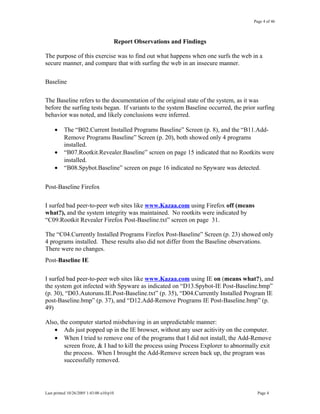 Page 4 of 46
Report Observations and Findings
The purpose of this exercise was to find out what happens when one surfs the web in a
secure manner, and compare that with surfing the web in an insecure manner.
Baseline
The Baseline refers to the documentation of the original state of the system, as it was
before the surfing tests began. If variants to the system Baseline occurred, the prior surfing
behavior was noted, and likely conclusions were inferred.
• The “B02.Current Installed Programs Baseline” Screen (p. 8), and the “B11.Add-
Remove Programs Baseline” Screen (p. 20), both showed only 4 programs
installed.
• “B07.Rootkit.Revealer.Baseline” screen on page 15 indicated that no Rootkits were
installed.
• “B08.Spybot.Baseline” screen on page 16 indicated no Spyware was detected.
Post-Baseline Firefox
I surfed bad peer-to-peer web sites like www.Kazaa.com using Firefox off (means
what?), and the system integrity was maintained. No rootkits were indicated by
“C09.Rootkit Revealer Firefox Post-Baseline.txt” screen on page 31.
The “C04.Currently Installed Programs Firefox Post-Baseline” Screen (p. 23) showed only
4 programs installed. These results also did not differ from the Baseline observations.
There were no changes.
Post-Baseline IE
I surfed bad peer-to-peer web sites like www.Kazaa.com using IE on (means what?), and
the system got infected with Spyware as indicated on “D13.Spybot-IE Post-Baseline.bmp”
(p. 30), “D03.Autoruns.IE.Post-Baseline.txt” (p. 35), “D04.Currently Installed Program IE
post-Baseline.bmp” (p. 37), and “D12.Add-Remove Programs IE Post-Baseline.bmp” (p.
49)
Also, the computer started misbehaving in an unpredictable manner:
• Ads just popped up in the IE browser, without any user acitivity on the computer.
• When I tried to remove one of the programs that I did not install, the Add-Remove
screen froze, & I had to kill the process using Process Explorer to abnormally exit
the process. When I brought the Add-Remove screen back up, the program was
successfully removed.
Last printed 10/26/2005 1:43:00 a10/p10 Page 4
 