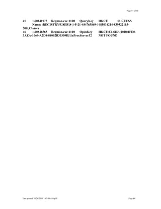 Page 44 of 46
45 1.00841975 Regmon.exe:1100 QueryKey HKCU SUCCESS
Name: REGISTRYUSERS-1-5-21-484763869-1085031214-839522115-
500_Classes
46 1.00846565 Regmon.exe:1100 OpenKey HKCUCLSID{20D04FE0-
3AEA-1069-A2D8-08002B30309D}InProcServer32 NOT FOUND
Last printed 10/26/2005 1:43:00 a10/p10 Page 44
 