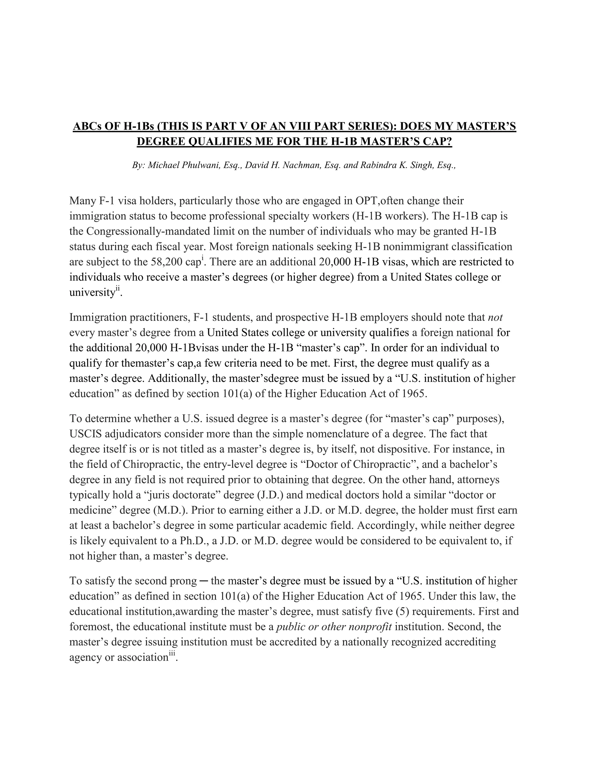 ABCs OF H-1Bs (THIS IS PART V OF AN VIII PART SERIES): DOES MY MASTER’S
DEGREE QUALIFIES ME FOR THE H-1B MASTER’S CAP?
By: Michael Phulwani, Esq., David H. Nachman, Esq. and Rabindra K. Singh, Esq.,
Many F-1 visa holders, particularly those who are engaged in OPT,often change their
immigration status to become professional specialty workers (H-1B workers). The H-1B cap is
the Congressionally-mandated limit on the number of individuals who may be granted H-1B
status during each fiscal year. Most foreign nationals seeking H-1B nonimmigrant classification
are subject to the 58,200 capi
. There are an additional 20,000 H-1B visas, which are restricted to
individuals who receive a master’s degrees (or higher degree) from a United States college or
universityii
.
Immigration practitioners, F-1 students, and prospective H-1B employers should note that not
every master’s degree from a United States college or university qualifies a foreign national for
the additional 20,000 H-1Bvisas under the H-1B “master’s cap”. In order for an individual to
qualify for themaster’s cap,a few criteria need to be met. First, the degree must qualify as a
master’s degree. Additionally, the master’sdegree must be issued by a “U.S. institution of higher
education” as defined by section 101(a) of the Higher Education Act of 1965.
To determine whether a U.S. issued degree is a master’s degree (for “master’s cap” purposes),
USCIS adjudicators consider more than the simple nomenclature of a degree. The fact that
degree itself is or is not titled as a master’s degree is, by itself, not dispositive. For instance, in
the field of Chiropractic, the entry-level degree is “Doctor of Chiropractic”, and a bachelor’s
degree in any field is not required prior to obtaining that degree. On the other hand, attorneys
typically hold a “juris doctorate” degree (J.D.) and medical doctors hold a similar “doctor or
medicine” degree (M.D.). Prior to earning either a J.D. or M.D. degree, the holder must first earn
at least a bachelor’s degree in some particular academic field. Accordingly, while neither degree
is likely equivalent to a Ph.D., a J.D. or M.D. degree would be considered to be equivalent to, if
not higher than, a master’s degree.
To satisfy the second prong ─ the master’s degree must be issued by a “U.S. institution of higher
education” as defined in section 101(a) of the Higher Education Act of 1965. Under this law, the
educational institution,awarding the master’s degree, must satisfy five (5) requirements. First and
foremost, the educational institute must be a public or other nonprofit institution. Second, the
master’s degree issuing institution must be accredited by a nationally recognized accrediting
agency or associationiii
.
 
