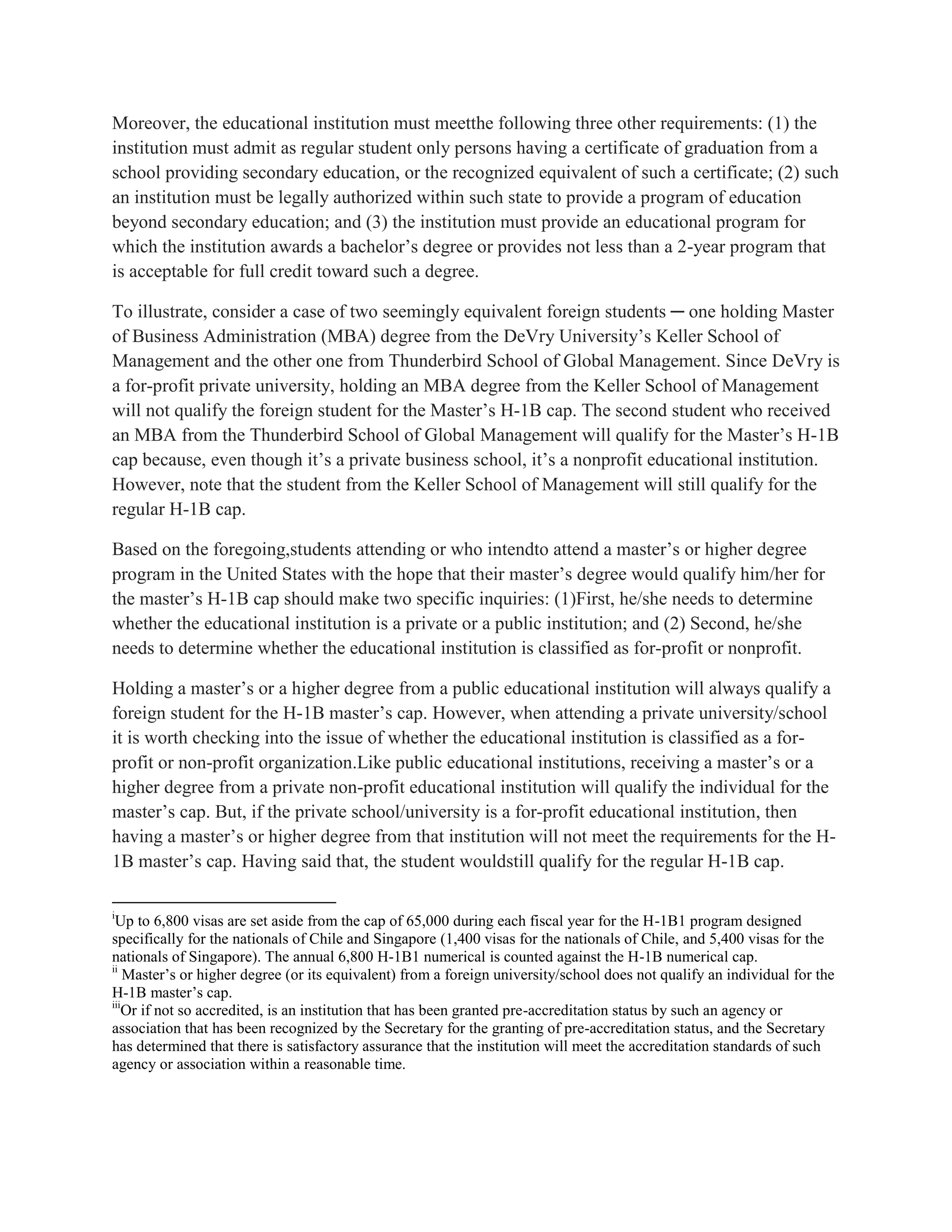 Moreover, the educational institution must meetthe following three other requirements: (1) the
institution must admit as regular student only persons having a certificate of graduation from a
school providing secondary education, or the recognized equivalent of such a certificate; (2) such
an institution must be legally authorized within such state to provide a program of education
beyond secondary education; and (3) the institution must provide an educational program for
which the institution awards a bachelor’s degree or provides not less than a 2-year program that
is acceptable for full credit toward such a degree.
To illustrate, consider a case of two seemingly equivalent foreign students ─ one holding Master
of Business Administration (MBA) degree from the DeVry University’s Keller School of
Management and the other one from Thunderbird School of Global Management. Since DeVry is
a for-profit private university, holding an MBA degree from the Keller School of Management
will not qualify the foreign student for the Master’s H-1B cap. The second student who received
an MBA from the Thunderbird School of Global Management will qualify for the Master’s H-1B
cap because, even though it’s a private business school, it’s a nonprofit educational institution.
However, note that the student from the Keller School of Management will still qualify for the
regular H-1B cap.
Based on the foregoing,students attending or who intendto attend a master’s or higher degree
program in the United States with the hope that their master’s degree would qualify him/her for
the master’s H-1B cap should make two specific inquiries: (1)First, he/she needs to determine
whether the educational institution is a private or a public institution; and (2) Second, he/she
needs to determine whether the educational institution is classified as for-profit or nonprofit.
Holding a master’s or a higher degree from a public educational institution will always qualify a
foreign student for the H-1B master’s cap. However, when attending a private university/school
it is worth checking into the issue of whether the educational institution is classified as a for-
profit or non-profit organization.Like public educational institutions, receiving a master’s or a
higher degree from a private non-profit educational institution will qualify the individual for the
master’s cap. But, if the private school/university is a for-profit educational institution, then
having a master’s or higher degree from that institution will not meet the requirements for the H-
1B master’s cap. Having said that, the student wouldstill qualify for the regular H-1B cap.
i
Up to 6,800 visas are set aside from the cap of 65,000 during each fiscal year for the H-1B1 program designed
specifically for the nationals of Chile and Singapore (1,400 visas for the nationals of Chile, and 5,400 visas for the
nationals of Singapore). The annual 6,800 H-1B1 numerical is counted against the H-1B numerical cap.
ii
Master’s or higher degree (or its equivalent) from a foreign university/school does not qualify an individual for the
H-1B master’s cap.
iii
Or if not so accredited, is an institution that has been granted pre-accreditation status by such an agency or
association that has been recognized by the Secretary for the granting of pre-accreditation status, and the Secretary
has determined that there is satisfactory assurance that the institution will meet the accreditation standards of such
agency or association within a reasonable time.
 