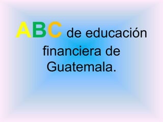 ABC de educación
financiera de
Guatemala.
 