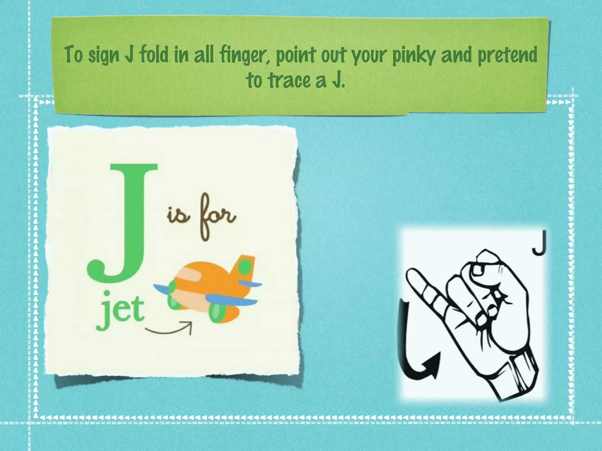 To sign J fold in all finger, point out your pinky and pretend
to trace a J.
 