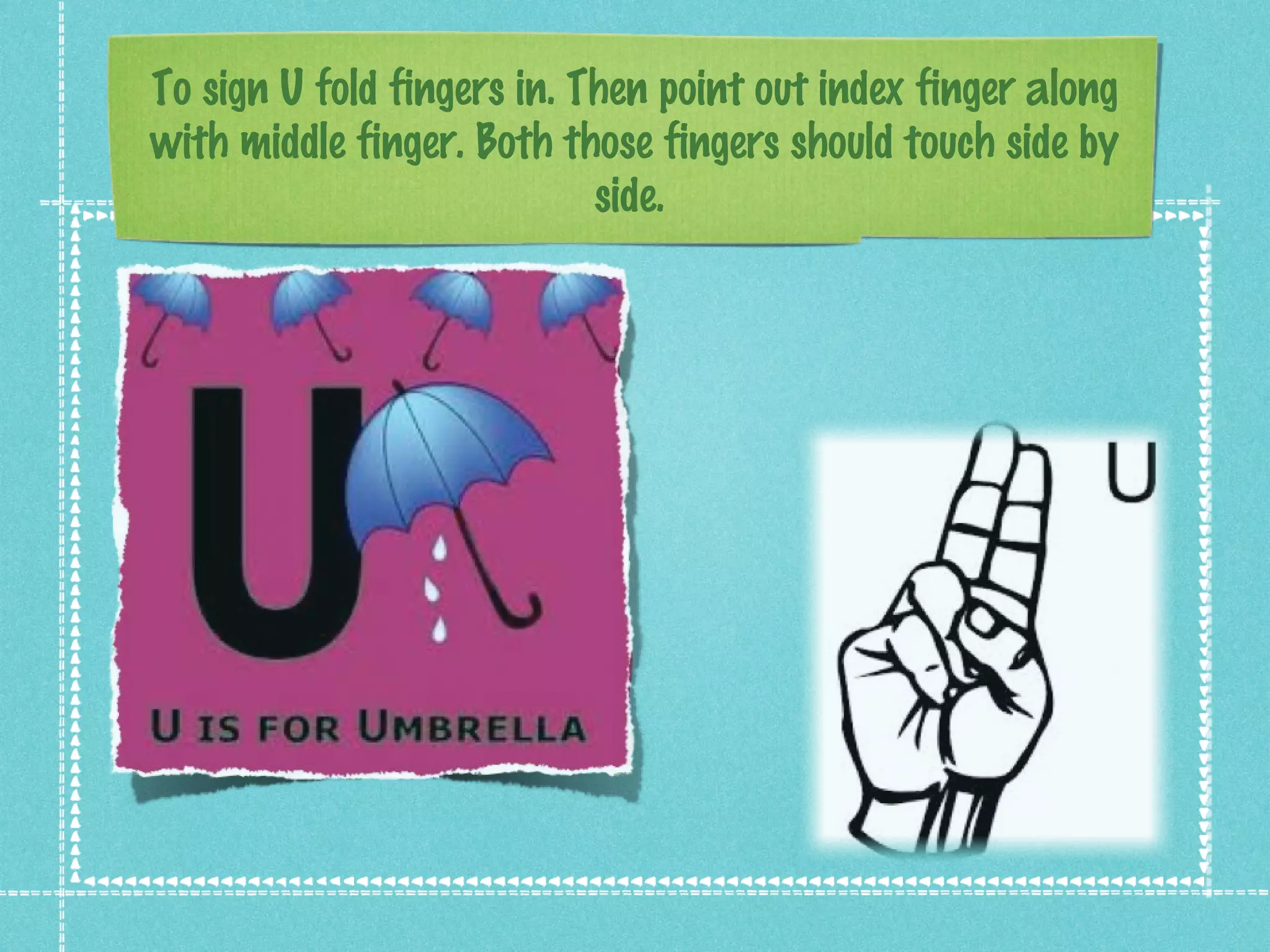 To sign U fold fingers in. Then point out index finger along
with middle finger. Both those fingers should touch side by
side.
 