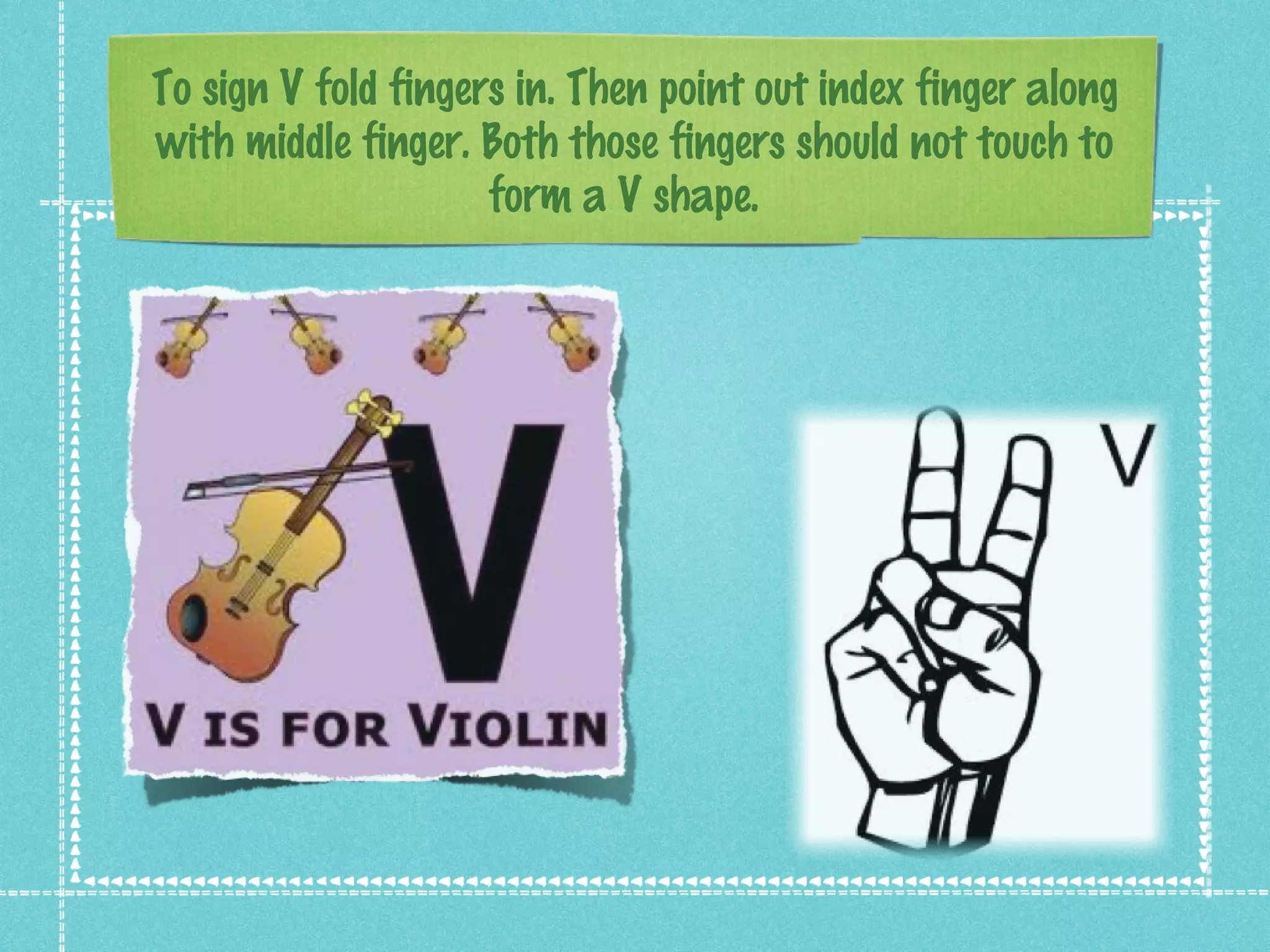 To sign V fold fingers in. Then point out index finger along
with middle finger. Both those fingers should not touch to
form a V shape.
 