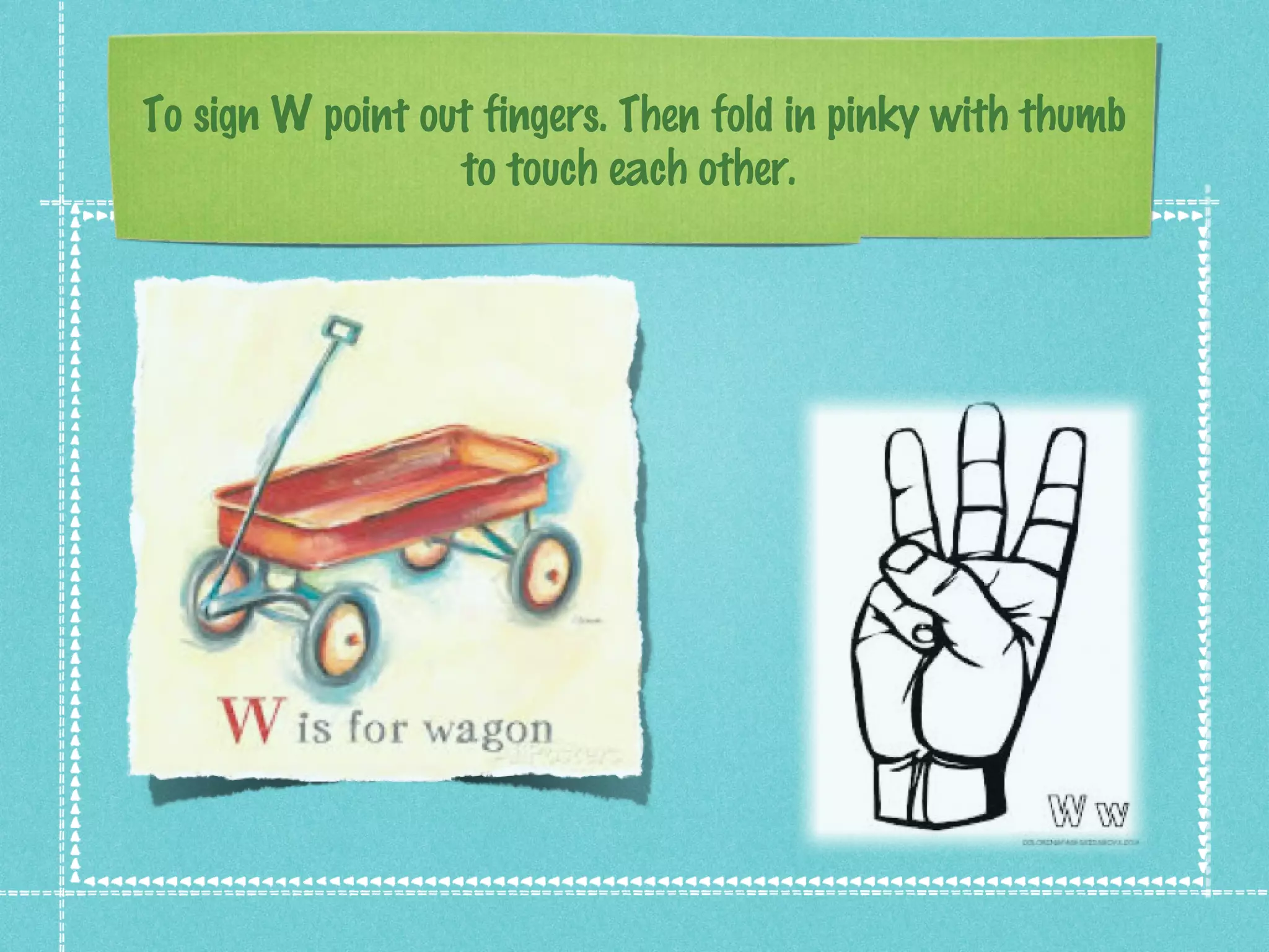 To sign W point out fingers. Then fold in pinky with thumb
to touch each other.
 