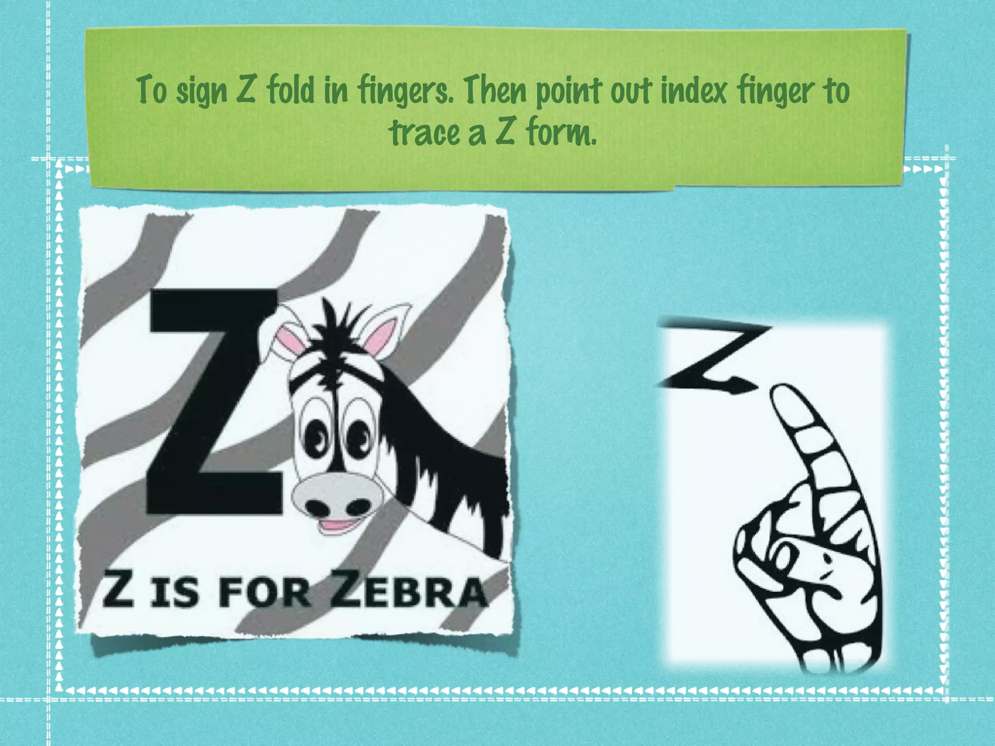 To sign Z fold in fingers. Then point out index finger to
trace a Z form.
 