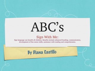 By Diana Castillo
ABC’s
Sign With Me:
Sign language can benefit all children. Benefits include enhanced bonding, communication, 
development of fine motor skills, assistance with reading and comprehension.
 