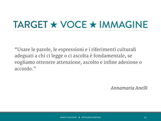 TARGET ★ VOCE ★ IMMAGINE
“Usare le parole, le espressioni e i riferimenti culturali
adeguati a chi ci legge o ci ascolta è fondamentale, se
vogliamo ottenere attenzione, ascolto e infine adesione o
accordo.”

Annamaria Anelli
@MEETTHECOHENS	
  	
  	
  ★	
  	
  	
  #FREELANCECAMP2015	
  	
   21	
  
 