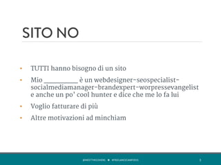 SITO NO
•  TUTTI hanno bisogno di un sito
•  Mio ________ è un webdesigner-seospecialist-
socialmediamanager-brandexpert-worpressevangelist
e anche un po’ cool hunter e dice che me lo fa lui
•  Voglio fatturare di più
•  Altre motivazioni ad minchiam
@MEETTHECOHENS	
  	
  	
  ★	
  	
  	
  #FREELANCECAMP2015	
  	
   5	
  
 