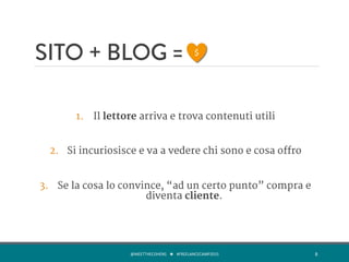 SITO + BLOG =

1.  Il lettore arriva e trova contenuti utili

2.  Si incuriosisce e va a vedere chi sono e cosa offro

3.  Se la cosa lo convince, “ad un certo punto” compra e
diventa cliente.	
  
@MEETTHECOHENS	
  	
  	
  ★	
  	
  	
  #FREELANCECAMP2015	
  	
   8	
  
$	
  
 