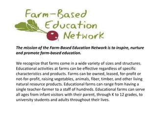 The mission of the Farm-Based Education Network is to inspire, nurture 
and promote farm-based education. 
We recognize that farms come in a wide variety of sizes and structures. 
Educational activities at farms can be effective regardless of specific 
characteristics and products. Farms can be owned, leased, for-profit or 
not-for-profit, raising vegetables, animals, fiber, timber, and other living 
natural resource products. Educational farms can range from having a 
single teacher-farmer to a staff of hundreds. Educational farms can serve 
all ages from infant visitors with their parent, through K to 12 grades, to 
university students and adults throughout their lives. 
 