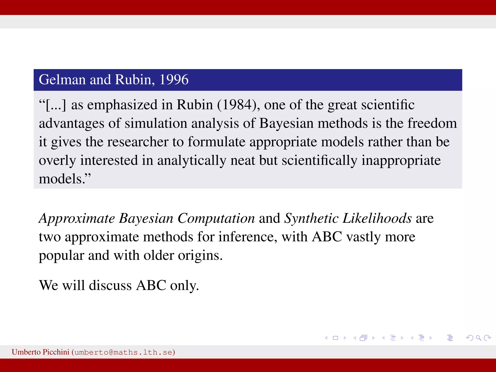 Gelman and Rubin, 1996 “[...] as emphasized in Rubin (1984), one of the great scientiﬁc advantages of simulation analysis of Bayesian methods is the freedom it gives the researcher to formulate appropriate models rather than be overly interested in analytically neat but scientiﬁcally inappropriate models.” Approximate Bayesian Computation and Synthetic Likelihoods are two approximate methods for inference, with ABC vastly more popular and with older origins. We will discuss ABC only. Umberto Picchini (umberto@maths.lth.se) 