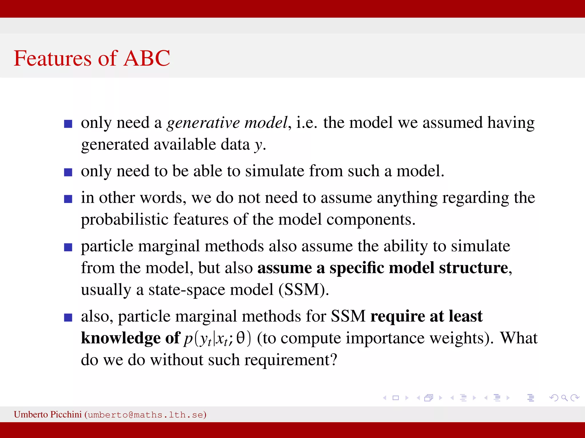 Features of ABC only need a generative model, i.e. the model we assumed having generated available data y. only need to be able to simulate from such a model. in other words, we do not need to assume anything regarding the probabilistic features of the model components. particle marginal methods also assume the ability to simulate from the model, but also assume a speciﬁc model structure, usually a state-space model (SSM). also, particle marginal methods for SSM require at least knowledge of p(yt|xt; θ) (to compute importance weights). What do we do without such requirement? Umberto Picchini (umberto@maths.lth.se) 