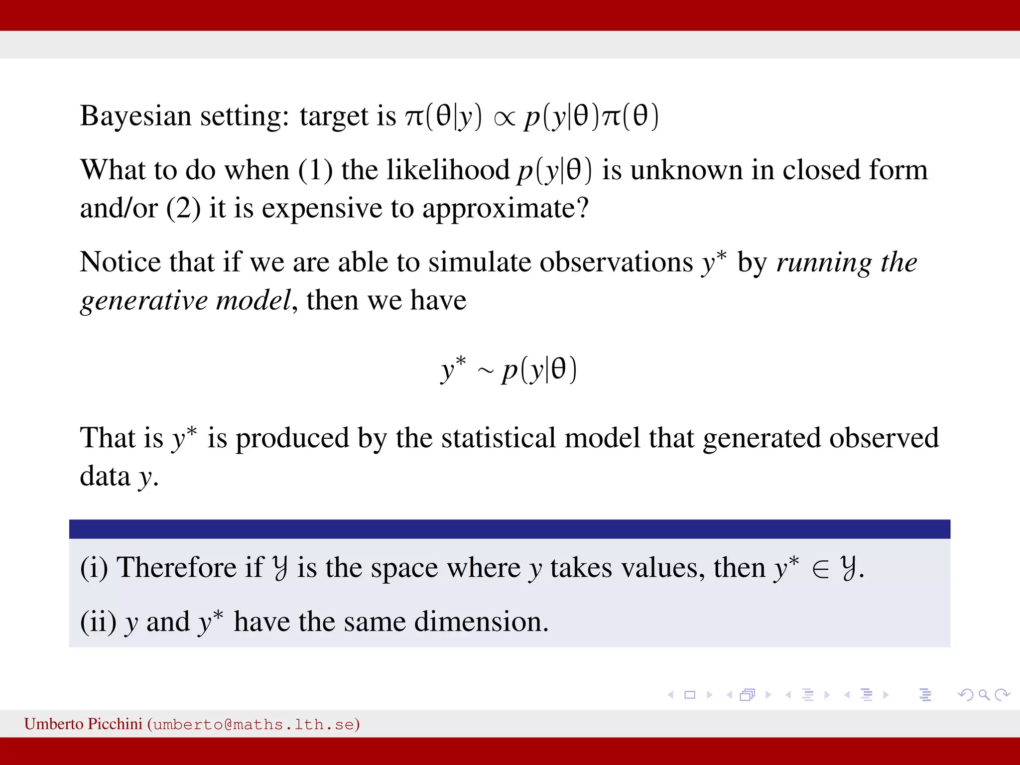 Bayesian setting: target is π(θ|y) ∝ p(y|θ)π(θ) What to do when (1) the likelihood p(y|θ) is unknown in closed form and/or (2) it is expensive to approximate? Notice that if we are able to simulate observations y∗ by running the generative model, then we have y∗ ∼ p(y|θ) That is y∗ is produced by the statistical model that generated observed data y. (i) Therefore if Y is the space where y takes values, then y∗ ∈ Y. (ii) y and y∗ have the same dimension. Umberto Picchini (umberto@maths.lth.se) 