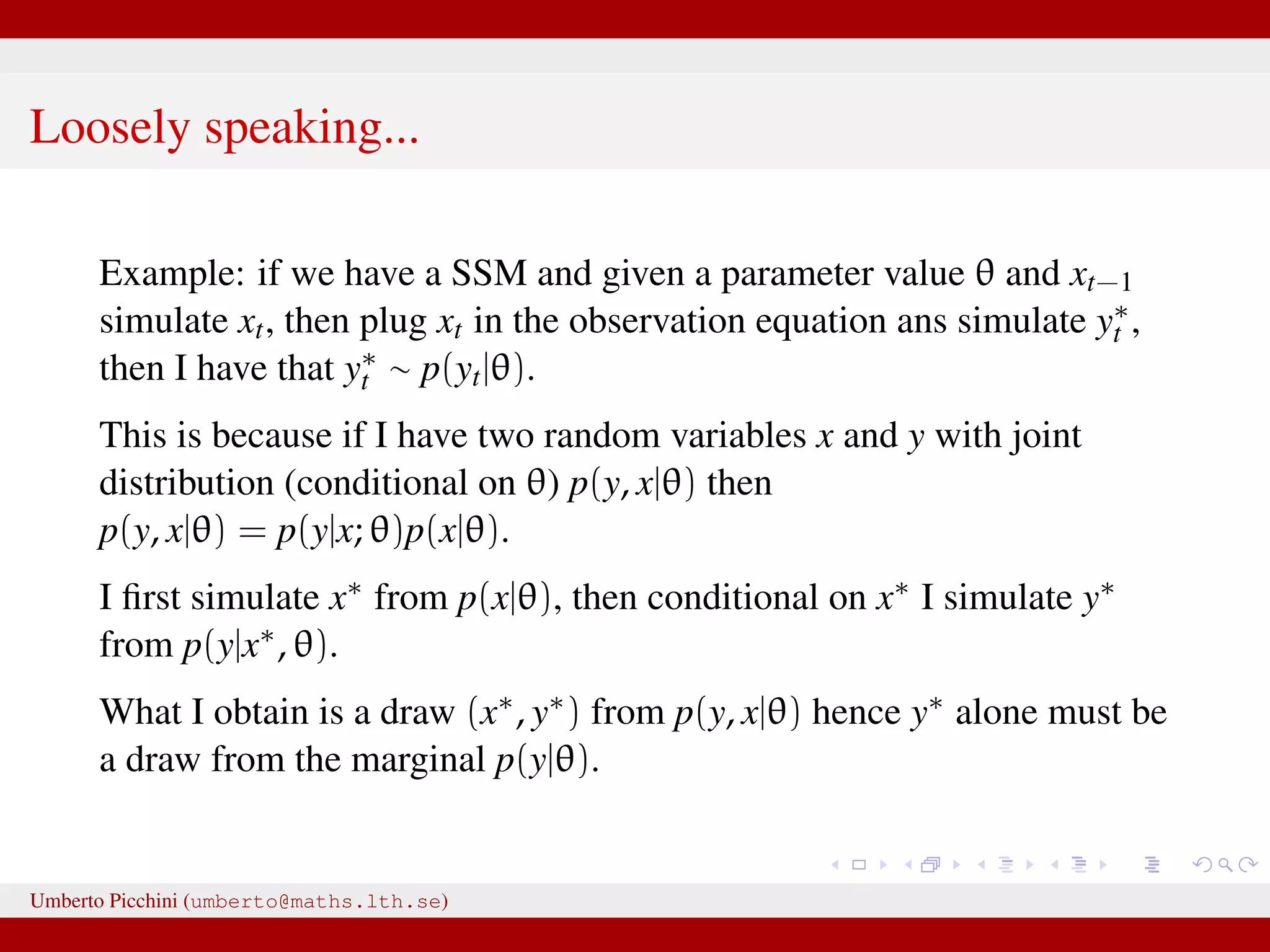 Loosely speaking... Example: if we have a SSM and given a parameter value θ and xt−1 simulate xt, then plug xt in the observation equation ans simulate y∗ t , then I have that y∗ t ∼ p(yt|θ). This is because if I have two random variables x and y with joint distribution (conditional on θ) p(y, x|θ) then p(y, x|θ) = p(y|x; θ)p(x|θ). I ﬁrst simulate x∗ from p(x|θ), then conditional on x∗ I simulate y∗ from p(y|x∗, θ). What I obtain is a draw (x∗, y∗) from p(y, x|θ) hence y∗ alone must be a draw from the marginal p(y|θ). Umberto Picchini (umberto@maths.lth.se) 