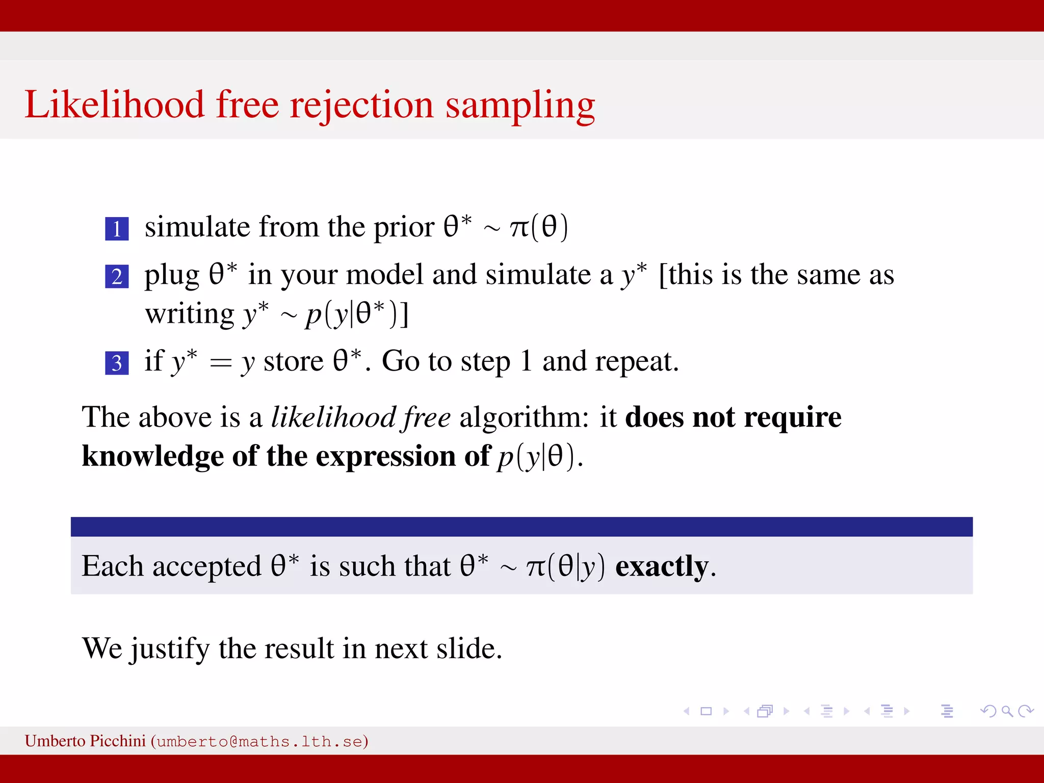 Likelihood free rejection sampling 1 simulate from the prior θ∗ ∼ π(θ) 2 plug θ∗ in your model and simulate a y∗ [this is the same as writing y∗ ∼ p(y|θ∗)] 3 if y∗ = y store θ∗. Go to step 1 and repeat. The above is a likelihood free algorithm: it does not require knowledge of the expression of p(y|θ). Each accepted θ∗ is such that θ∗ ∼ π(θ|y) exactly. We justify the result in next slide. Umberto Picchini (umberto@maths.lth.se) 