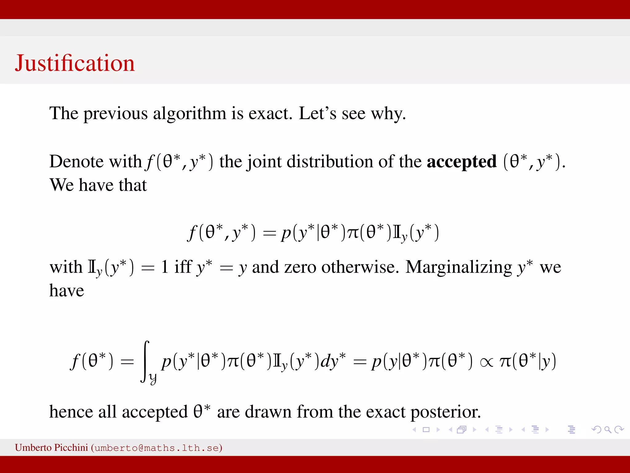 Justiﬁcation The previous algorithm is exact. Let’s see why. Denote with f(θ∗, y∗) the joint distribution of the accepted (θ∗, y∗). We have that f(θ∗ , y∗ ) = p(y∗ |θ∗ )π(θ∗ )Iy(y∗ ) with Iy(y∗) = 1 iff y∗ = y and zero otherwise. Marginalizing y∗ we have f(θ∗ ) = Y p(y∗ |θ∗ )π(θ∗ )Iy(y∗ )dy∗ = p(y|θ∗ )π(θ∗ ) ∝ π(θ∗ |y) hence all accepted θ∗ are drawn from the exact posterior. Umberto Picchini (umberto@maths.lth.se) 