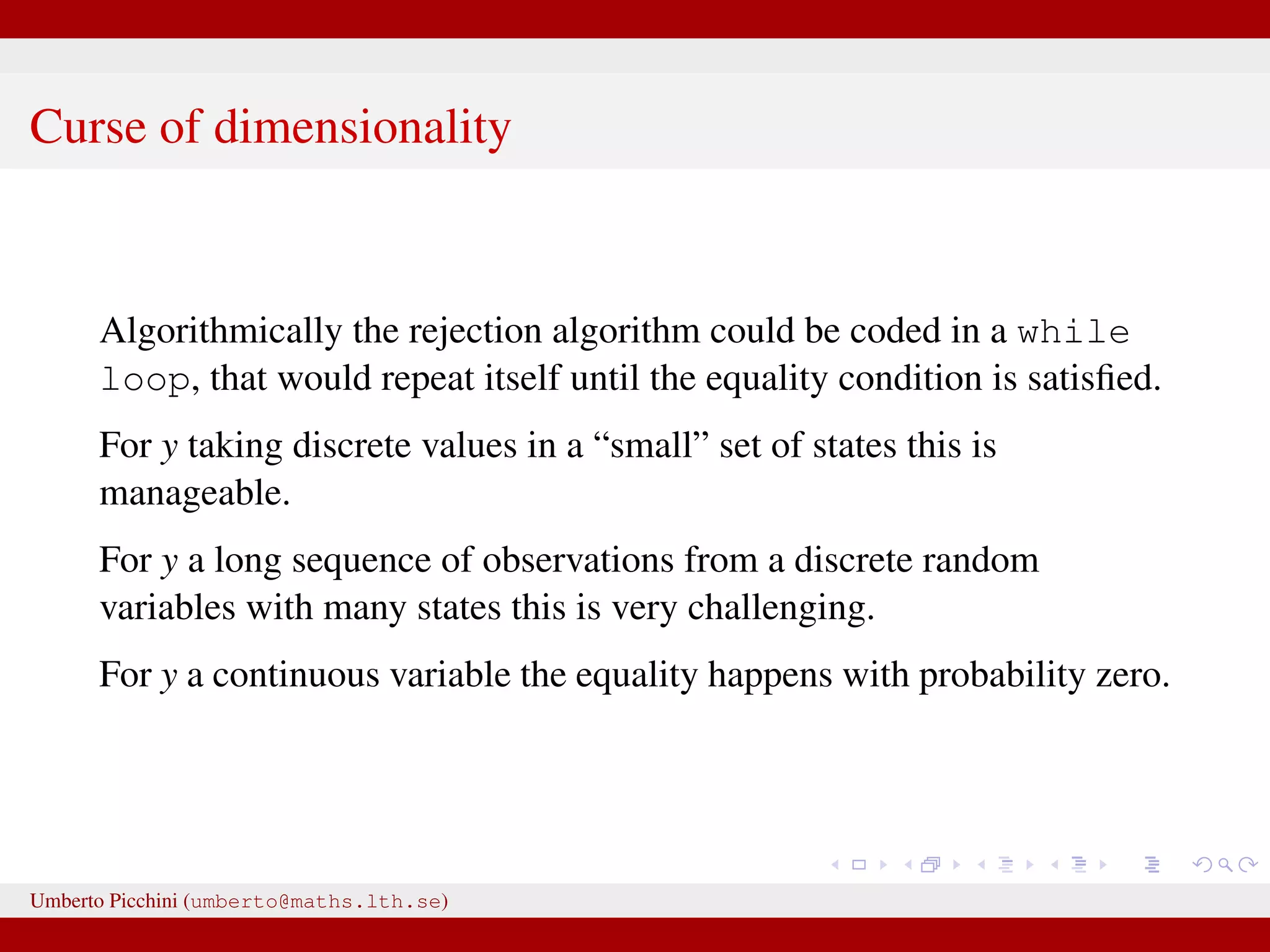 Curse of dimensionality Algorithmically the rejection algorithm could be coded in a while loop, that would repeat itself until the equality condition is satisﬁed. For y taking discrete values in a “small” set of states this is manageable. For y a long sequence of observations from a discrete random variables with many states this is very challenging. For y a continuous variable the equality happens with probability zero. Umberto Picchini (umberto@maths.lth.se) 