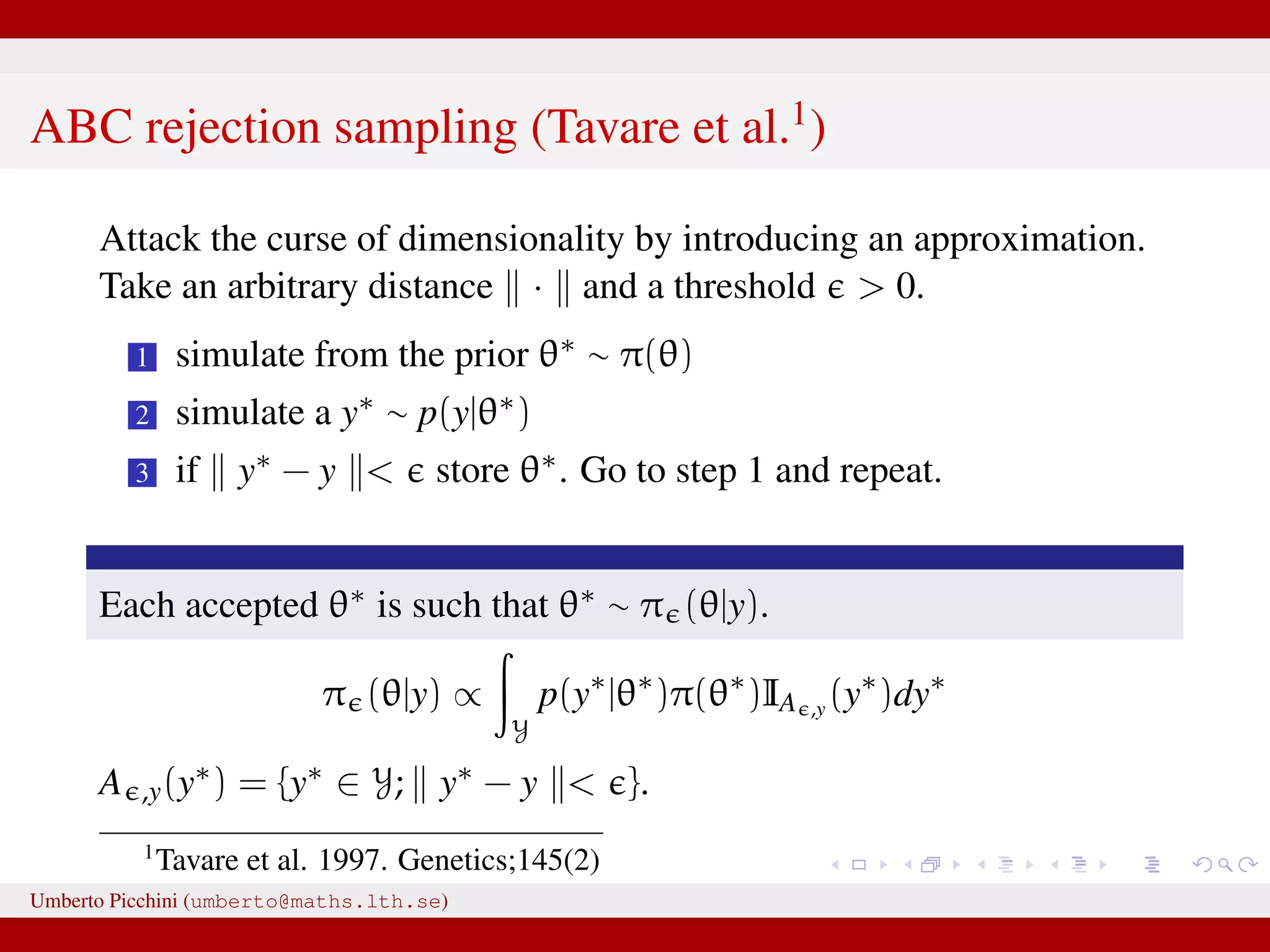 ABC rejection sampling (Tavare et al.1 ) Attack the curse of dimensionality by introducing an approximation. Take an arbitrary distance · and a threshold > 0. 1 simulate from the prior θ∗ ∼ π(θ) 2 simulate a y∗ ∼ p(y|θ∗) 3 if y∗ − y < store θ∗. Go to step 1 and repeat. Each accepted θ∗ is such that θ∗ ∼ π (θ|y). π (θ|y) ∝ Y p(y∗ |θ∗ )π(θ∗ )IA ,y (y∗ )dy∗ A ,y(y∗) = {y∗ ∈ Y; y∗ − y < }. 1 Tavare et al. 1997. Genetics;145(2) Umberto Picchini (umberto@maths.lth.se) 