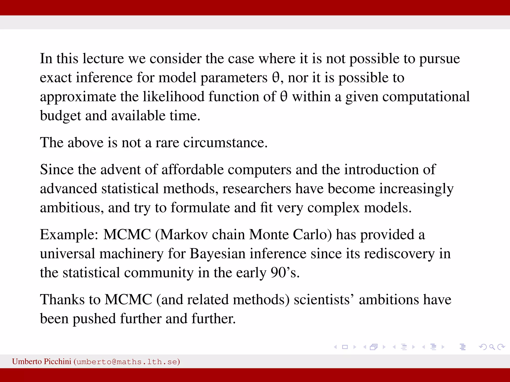 In this lecture we consider the case where it is not possible to pursue exact inference for model parameters θ, nor it is possible to approximate the likelihood function of θ within a given computational budget and available time. The above is not a rare circumstance. Since the advent of affordable computers and the introduction of advanced statistical methods, researchers have become increasingly ambitious, and try to formulate and ﬁt very complex models. Example: MCMC (Markov chain Monte Carlo) has provided a universal machinery for Bayesian inference since its rediscovery in the statistical community in the early 90’s. Thanks to MCMC (and related methods) scientists’ ambitions have been pushed further and further. Umberto Picchini (umberto@maths.lth.se) 