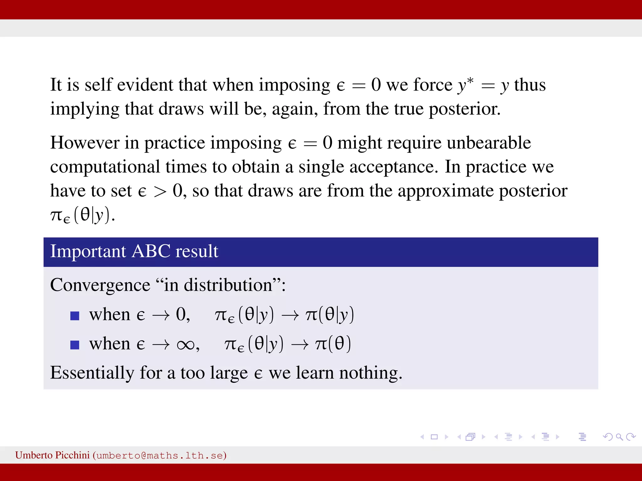 It is self evident that when imposing = 0 we force y∗ = y thus implying that draws will be, again, from the true posterior. However in practice imposing = 0 might require unbearable computational times to obtain a single acceptance. In practice we have to set > 0, so that draws are from the approximate posterior π (θ|y). Important ABC result Convergence “in distribution”: when → 0, π (θ|y) → π(θ|y) when → ∞, π (θ|y) → π(θ) Essentially for a too large we learn nothing. Umberto Picchini (umberto@maths.lth.se) 