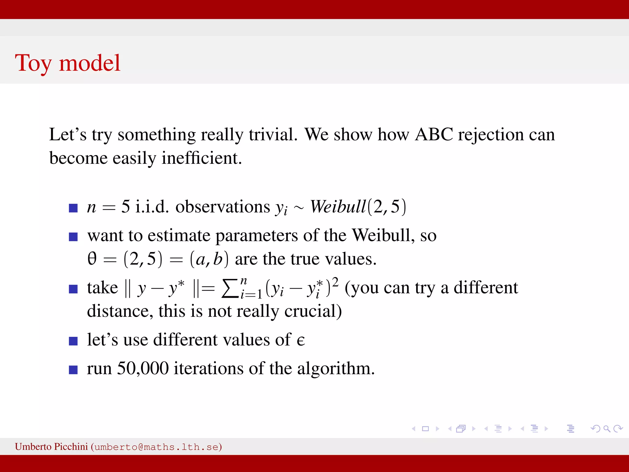 Toy model Let’s try something really trivial. We show how ABC rejection can become easily inefﬁcient. n = 5 i.i.d. observations yi ∼ Weibull(2, 5) want to estimate parameters of the Weibull, so θ = (2, 5) = (a, b) are the true values. take y − y∗ = n i=1(yi − y∗ i )2 (you can try a different distance, this is not really crucial) let’s use different values of run 50,000 iterations of the algorithm. Umberto Picchini (umberto@maths.lth.se) 