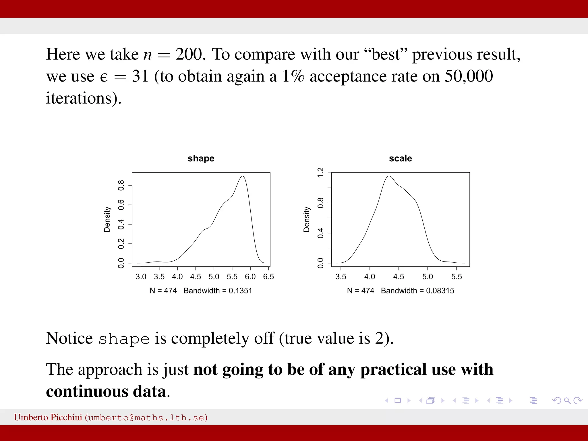 Here we take n = 200. To compare with our “best” previous result, we use = 31 (to obtain again a 1% acceptance rate on 50,000 iterations). 3.0 3.5 4.0 4.5 5.0 5.5 6.0 6.5 0.00.20.40.60.8 shape N = 474 Bandwidth = 0.1351 Density 3.5 4.0 4.5 5.0 5.5 0.00.40.81.2 scale N = 474 Bandwidth = 0.08315 Density Notice shape is completely off (true value is 2). The approach is just not going to be of any practical use with continuous data. Umberto Picchini (umberto@maths.lth.se) 