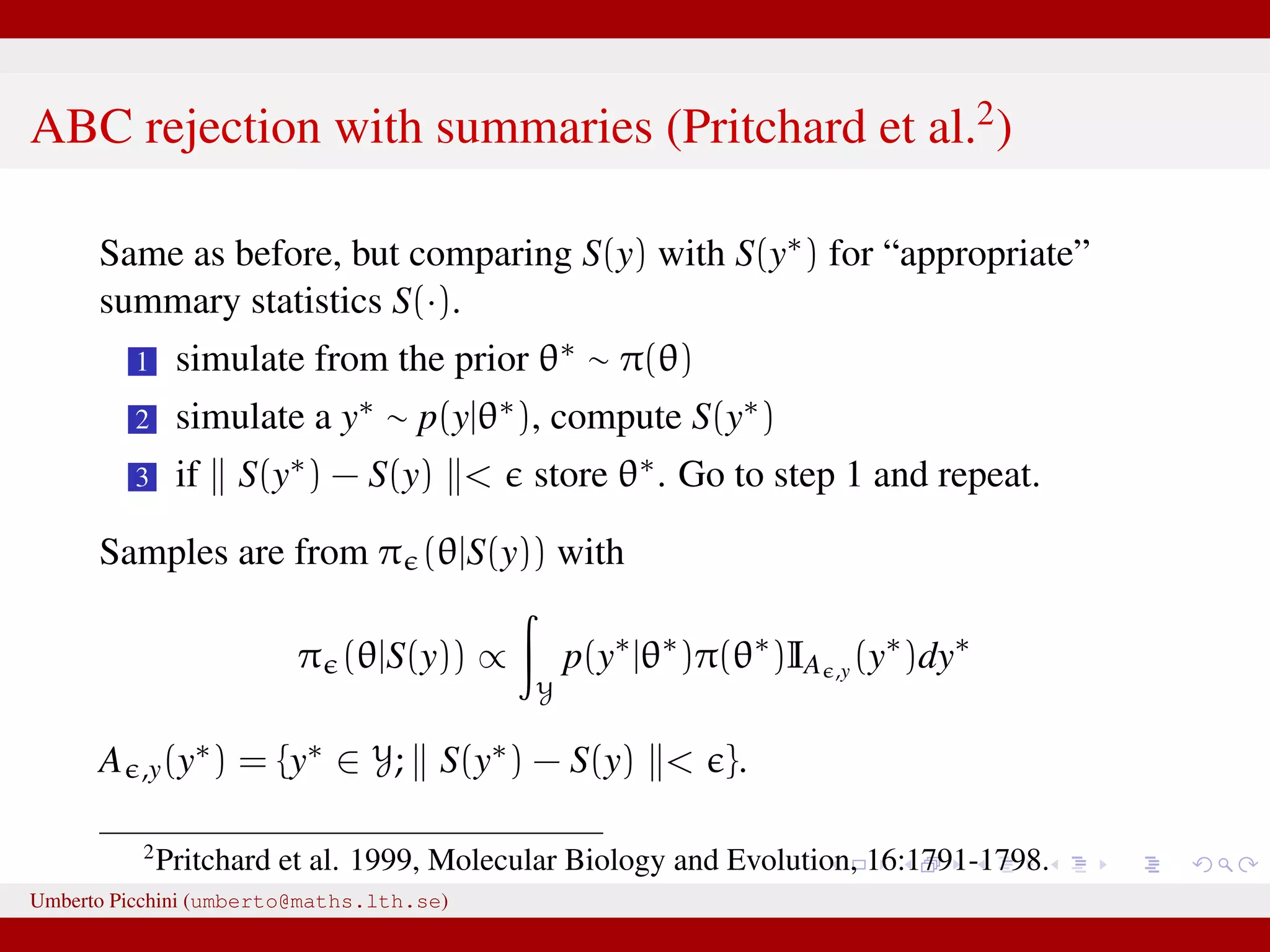 ABC rejection with summaries (Pritchard et al.2 ) Same as before, but comparing S(y) with S(y∗) for “appropriate” summary statistics S(·). 1 simulate from the prior θ∗ ∼ π(θ) 2 simulate a y∗ ∼ p(y|θ∗), compute S(y∗) 3 if S(y∗) − S(y) < store θ∗. Go to step 1 and repeat. Samples are from π (θ|S(y)) with π (θ|S(y)) ∝ Y p(y∗ |θ∗ )π(θ∗ )IA ,y (y∗ )dy∗ A ,y(y∗) = {y∗ ∈ Y; S(y∗) − S(y) < }. 2 Pritchard et al. 1999, Molecular Biology and Evolution, 16:1791-1798. Umberto Picchini (umberto@maths.lth.se) 